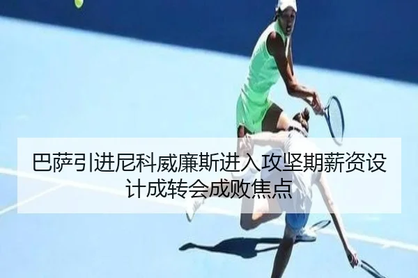 巴萨引进尼科威廉斯进入攻坚期薪资设计成转会成败焦点